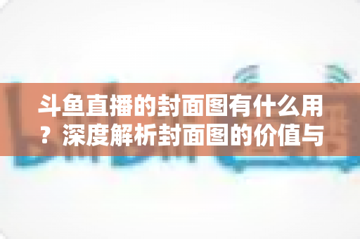 斗鱼直播的封面图有什么用？深度解析封面图的价值与优化技巧