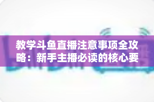 教学斗鱼直播注意事项全攻略：新手主播必读的核心要点与实用指南