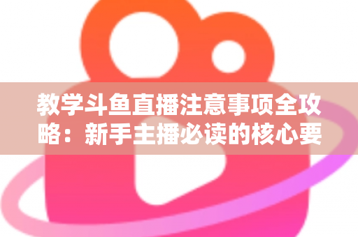 教学斗鱼直播注意事项全攻略：新手主播必读的核心要点与实用指南