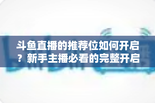 斗鱼直播的推荐位如何开启?新手主播必看的完整开启攻略与实战技巧 斗鱼直播的推荐位如何开启?新手主播必看的完整开启攻略与实战技巧