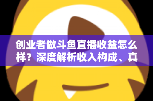 创业者做斗鱼直播收益怎么样？深度解析收入构成、真实水平与赚钱策略