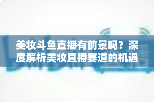 美妆斗鱼直播有前景吗？深度解析美妆直播赛道的机遇、挑战与变现路径