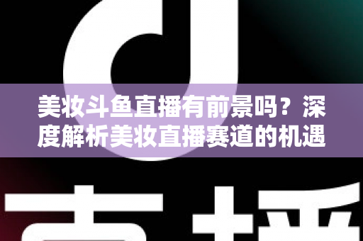 美妆斗鱼直播有前景吗？深度解析美妆直播赛道的机遇、挑战与变现路径