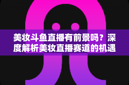 美妆斗鱼直播有前景吗？深度解析美妆直播赛道的机遇、挑战与变现路径