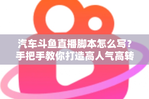 汽车斗鱼直播脚本怎么写?手把手教你打造高人气高转化的汽车直播间 汽车斗鱼直播脚本怎么写?手把手教你打造高人气高转化的汽车直播间