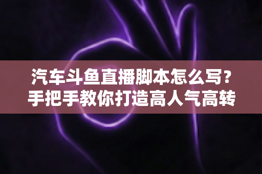 汽车斗鱼直播脚本怎么写？手把手教你打造高人气高转化的汽车直播间