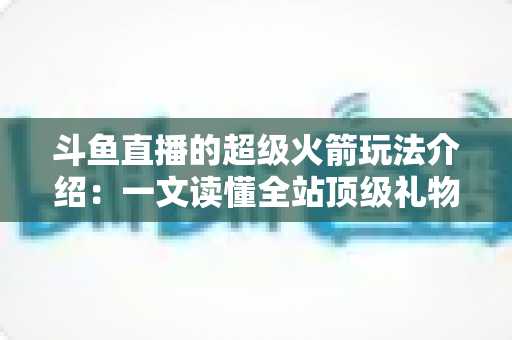 斗鱼直播的超级火箭玩法介绍：一文读懂全站顶级礼物的获取方式、特效特权与实用攻略