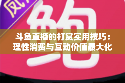 斗鱼直播的打赏实用技巧：理性消费与互动价值最大化完全指南