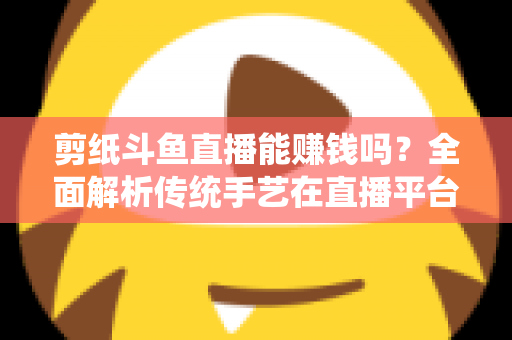 剪纸斗鱼直播能赚钱吗?全面解析传统手艺在直播平台的变现潜力与实战指南 剪纸斗鱼直播能赚钱吗?全面解析传统手艺在直播平台的变现潜力与实战指南
