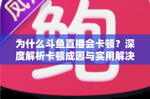 为什么斗鱼直播会卡顿？深度解析卡顿成因与实用解决方案全指南