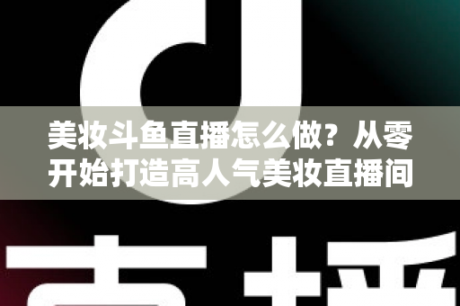 美妆斗鱼直播怎么做？从零开始打造高人气美妆直播间的完整运营指南