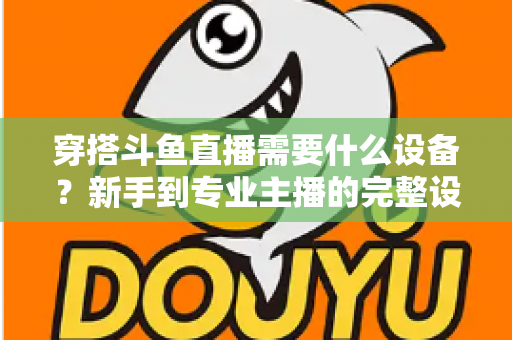 穿搭斗鱼直播需要什么设备?新手到专业主播的完整设备清单与选购指南 穿搭斗鱼直播需要什么设备?新手到专业主播的完整设备清单与选购指南