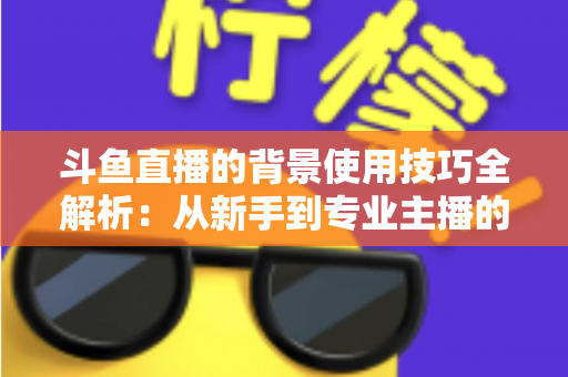 斗鱼直播的背景使用技巧全解析：从新手到专业主播的直播间背景优化指南