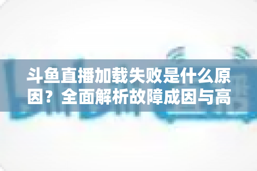 斗鱼直播加载失败是什么原因？全面解析故障成因与高效解决办法指南