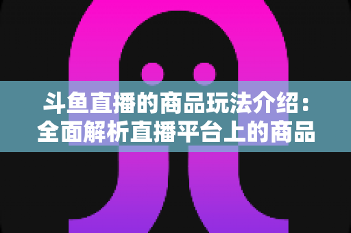 斗鱼直播的商品玩法介绍：全面解析直播平台上的商品互动与变现新趋势