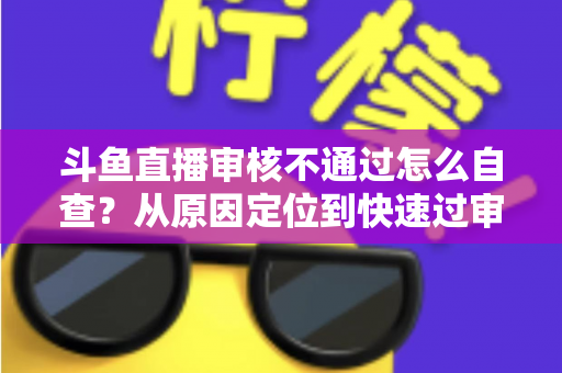 斗鱼直播审核不通过怎么自查?从原因定位到快速过审的完整实战指南 斗鱼直播审核不通过怎么自查?从原因定位到快速过审的完整实战指南