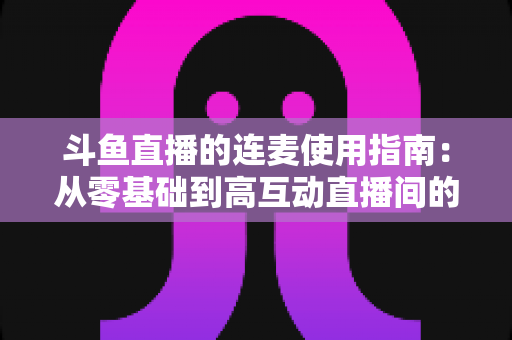 斗鱼直播的连麦使用指南：从零基础到高互动直播间的完整教学