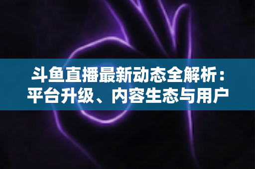 斗鱼直播最新动态全解析:平台升级、内容生态与用户体验的深度观察 斗鱼直播最新动态全解析:平台升级、内容生态与用户体验的深度观察