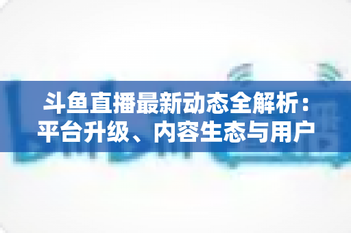斗鱼直播最新动态全解析：平台升级、内容生态与用户体验的深度观察