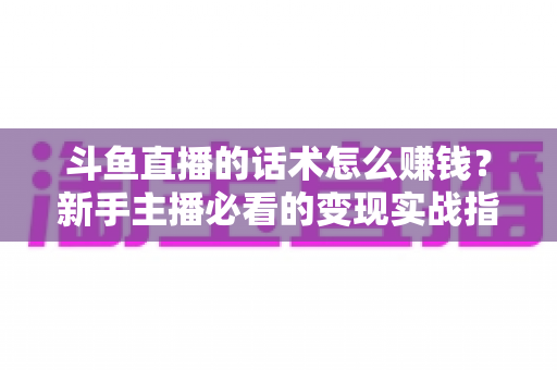 斗鱼直播的话术怎么赚钱？新手主播必看的变现实战指南