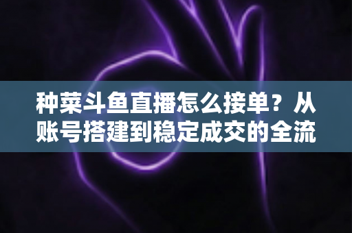 种菜斗鱼直播怎么接单?从账号搭建到稳定成交的全流程实战指南 种菜斗鱼直播怎么接单?从账号搭建到稳定成交的全流程实战指南