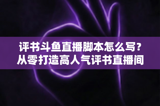 评书斗鱼直播脚本怎么写？从零打造高人气评书直播间的完整脚本创作指南