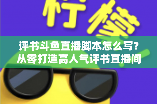 评书斗鱼直播脚本怎么写？从零打造高人气评书直播间的完整脚本创作指南