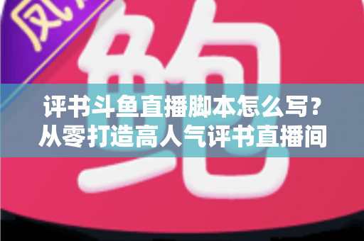 评书斗鱼直播脚本怎么写？从零打造高人气评书直播间的完整脚本创作指南