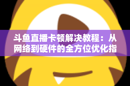 斗鱼直播卡顿解决教程：从网络到硬件的全方位优化指南，让你告别卡顿流畅看播