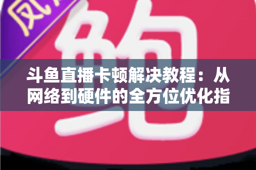 斗鱼直播卡顿解决教程：从网络到硬件的全方位优化指南，让你告别卡顿流畅看播
