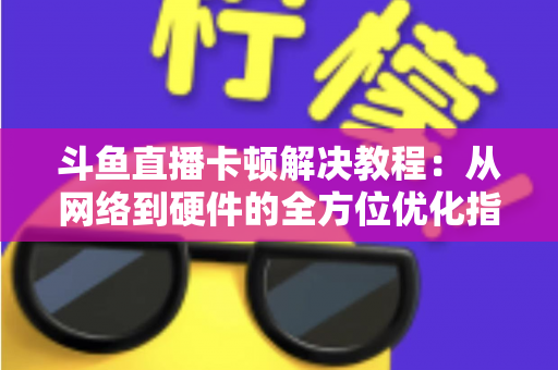 斗鱼直播卡顿解决教程：从网络到硬件的全方位优化指南，让你告别卡顿流畅看播