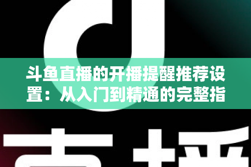 斗鱼直播的开播提醒推荐设置：从入门到精通的完整指南，让你不错过任何一场精彩直播