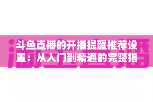 斗鱼直播的开播提醒推荐设置：从入门到精通的完整指南，让你不错过任何一场精彩直播