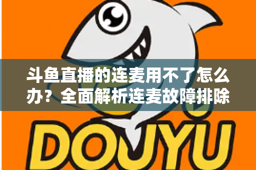 斗鱼直播的连麦用不了怎么办?全面解析连麦故障排除指南与实用解决方案 斗鱼直播的连麦用不了怎么办?全面解析连麦故障排除指南与实用解决方案