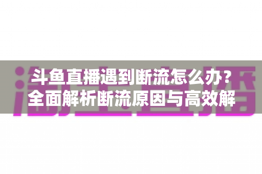 斗鱼直播遇到断流怎么办？全面解析断流原因与高效解决方案指南