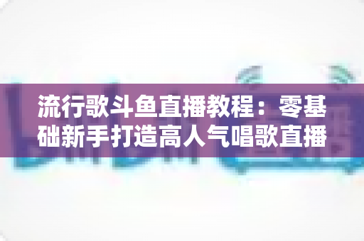 流行歌斗鱼直播教程:零基础新手打造高人气唱歌直播间的完整实战指南 流行歌斗鱼直播教程:零基础新手打造高人气唱歌直播间的完整实战指南