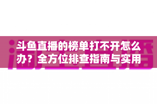 斗鱼直播的榜单打不开怎么办？全方位排查指南与实用解决技巧大公开