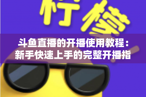 斗鱼直播的开播使用教程：新手快速上手的完整开播指南