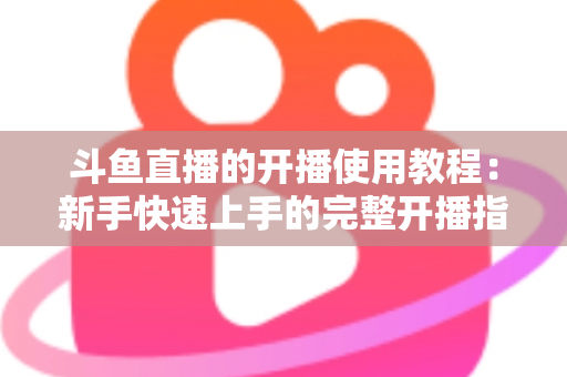 斗鱼直播的开播使用教程：新手快速上手的完整开播指南