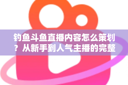 钓鱼斗鱼直播内容怎么策划？从新手到人气主播的完整内容策划指南