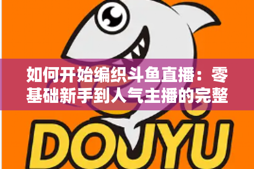 如何开始编织斗鱼直播：零基础新手到人气主播的完整实战指南