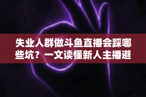失业人群做斗鱼直播会踩哪些坑？一文读懂新人主播避坑指南与转型新出路