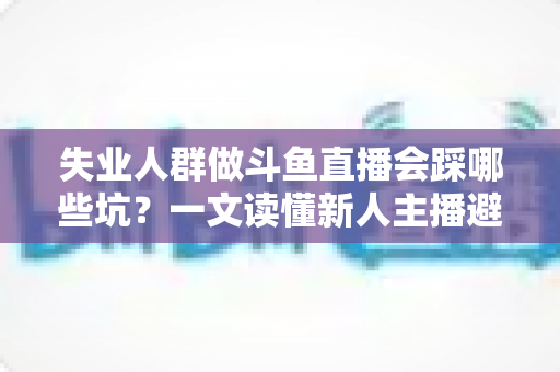 失业人群做斗鱼直播会踩哪些坑？一文读懂新人主播避坑指南与转型新出路