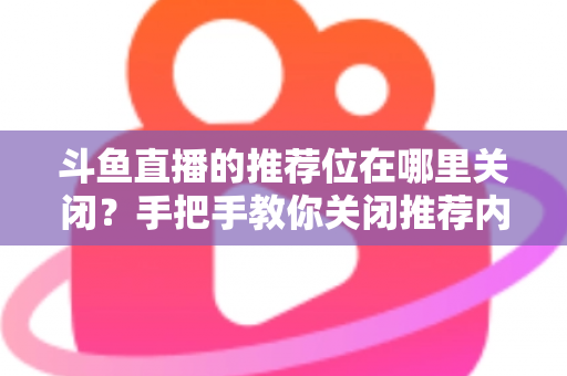 斗鱼直播的推荐位在哪里关闭？手把手教你关闭推荐内容，还你清爽浏览体验