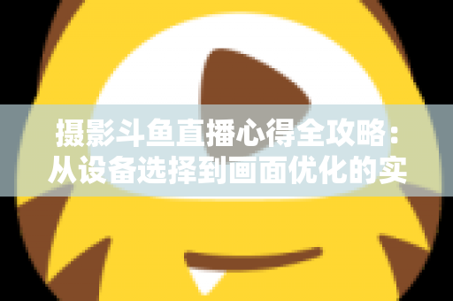 摄影斗鱼直播心得全攻略：从设备选择到画面优化的实战经验分享