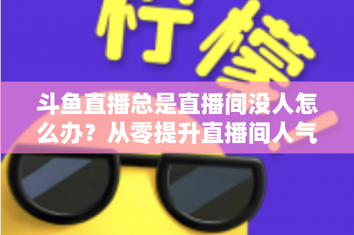 斗鱼直播总是直播间没人怎么办?从零提升直播间人气的完整实战指南 斗鱼直播总是直播间没人怎么办?从零提升直播间人气的完整实战指南
