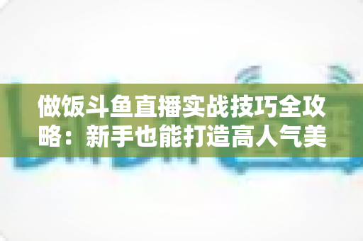 做饭斗鱼直播实战技巧全攻略：新手也能打造高人气美食直播间