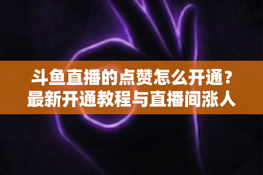 斗鱼直播的点赞怎么开通？最新开通教程与直播间涨人气实用指南