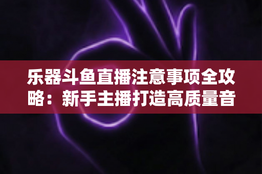 乐器斗鱼直播注意事项全攻略:新手主播打造高质量音乐直播的必备指南 乐器斗鱼直播注意事项全攻略:新手主播打造高质量音乐直播的必备指南