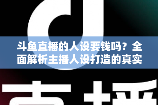 斗鱼直播的人设要钱吗？全面解析主播人设打造的真实成本与免费技巧